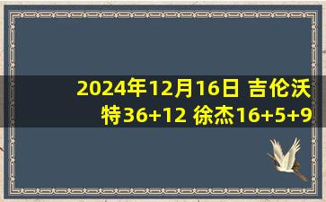 2024年12月16日 吉伦沃特36+12 徐杰16+5+9 古德温32+7+6 广东复仇江苏